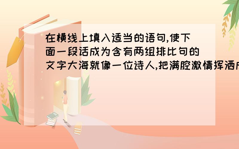 在横线上填入适当的语句,使下面一段话成为含有两组排比句的文字大海就像一位诗人,把满腔激情挥洒成一朵朵浪花；大海就像（ ）,（ ）；大海就像（ ）,（ ）.走进大海,心旷神怡,你可以