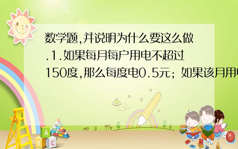 数学题,并说明为什么要这么做.1.如果每月每户用电不超过150度,那么每度电0.5元；如果该月用电超过150度,超过部分每度电按0.8元收费、如果小明家某个月平均每度电为0.6元,那么这个月小明家