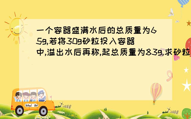 一个容器盛满水后的总质量为65g,若将30g砂粒投入容器中,溢出水后再称,起总质量为83g,求砂粒的密度!