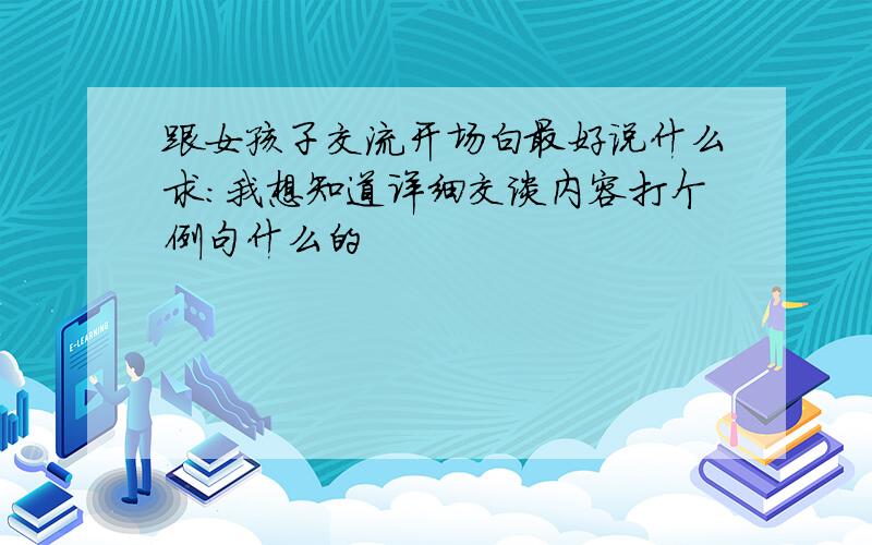 跟女孩子交流开场白最好说什么求：我想知道详细交谈内容打个例句什么的