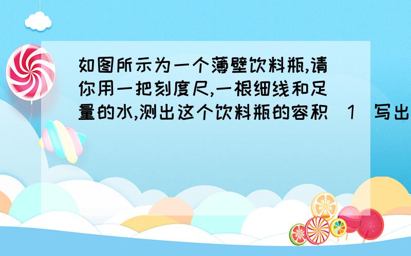 如图所示为一个薄壁饮料瓶,请你用一把刻度尺,一根细线和足量的水,测出这个饮料瓶的容积(1)写出操作步骤（2）写出计算饮料瓶容积的计算式                要例子啊!不要公式.要直接算好的一