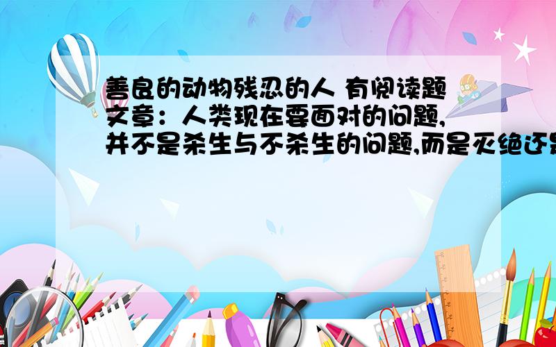 善良的动物残忍的人 有阅读题文章：人类现在要面对的问题,并不是杀生与不杀生的问题,而是灭绝还是保护那与天俱来的善良的问题.100年前,人们在亚马逊河两岸砍伐树木时,发现一种十分奇