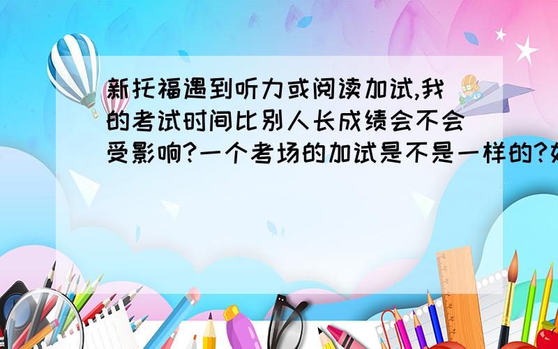 新托福遇到听力或阅读加试,我的考试时间比别人长成绩会不会受影响?一个考场的加试是不是一样的?如果不一样,那我如果遇到阅读加试,我在阅读别人在听力?如果我遇到听力加试,那别人休息