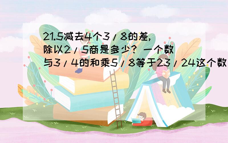 21.5减去4个3/8的差,除以2/5商是多少? 一个数与3/4的和乘5/8等于23/24这个数是多少.（方程解答21.5减去4个3/8的差,除以2/5商是多少?一个数与3/4的和乘5/8等于23/24这个数是多少.（方程解答