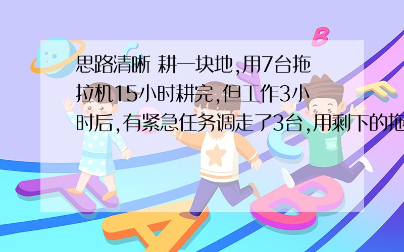 思路清晰 耕一块地,用7台拖拉机15小时耕完,但工作3小时后,有紧急任务调走了3台,用剩下的拖拉机耕完还需几小时