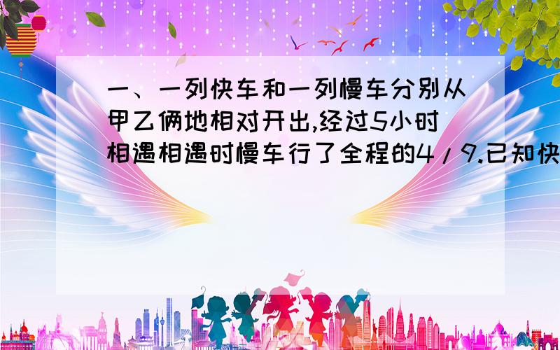 一、一列快车和一列慢车分别从甲乙俩地相对开出,经过5小时相遇相遇时慢车行了全程的4/9.已知快车每小时比慢车多行15千米，求甲乙俩地相距多少千米？AB俩地相距440千米甲车由A地开往B地