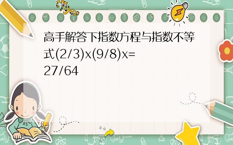 高手解答下指数方程与指数不等式(2/3)x(9/8)x=27/64