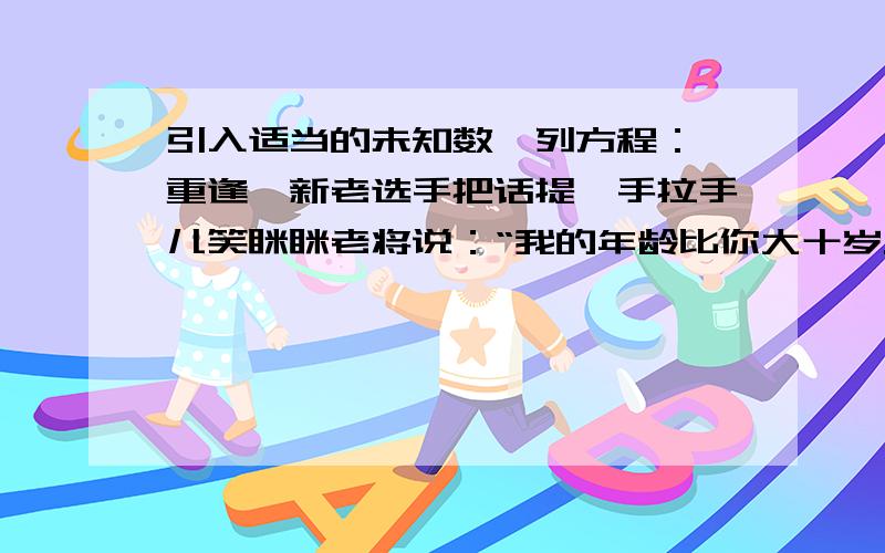 引入适当的未知数,列方程：《重逢》新老选手把话提,手拉手儿笑眯眯老将说：“我的年龄比你大十岁.”新手说:“上次相会,你比我大一倍.”运动会四年开一次,两人年龄各几岁?设：列方程