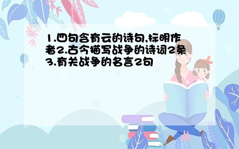 1.四句含有云的诗句,标明作者2.古今描写战争的诗词2条3.有关战争的名言2句