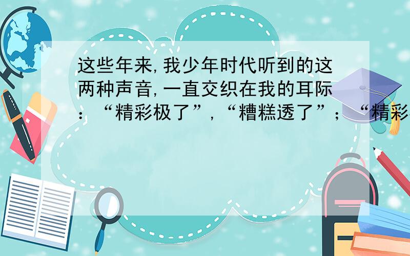 这些年来,我少年时代听到的这两种声音,一直交织在我的耳际：“精彩极了”,“糟糕透了”；“精彩极了”,“糟糕透了”.它们像两股风不短地向我吹来.我谨慎地把握住生活的小船,使它不被