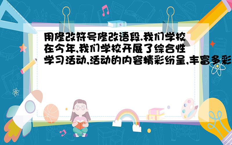 用修改符号修改语段.我们学校在今年,我们学校开展了综合性学习活动,活动的内容精彩纷呈,丰富多彩,有的名著朗诵会,还有调查民间故事 ……还有学唱南通民谣,还有做风车和各种玩具等等