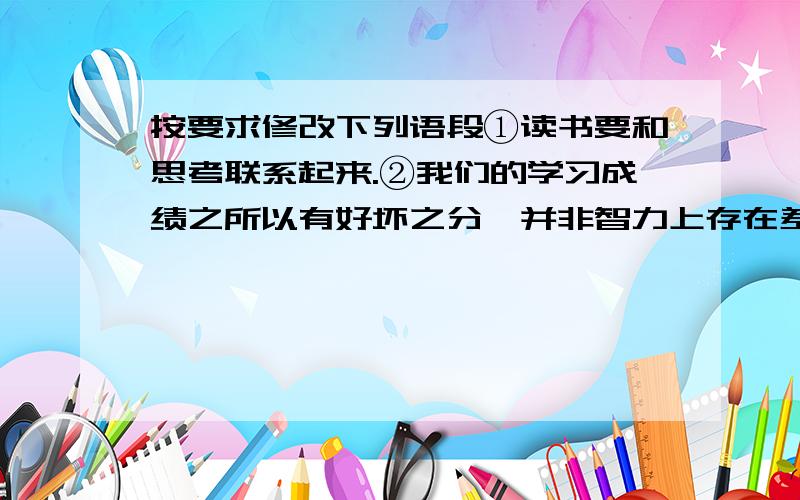 按要求修改下列语段①读书要和思考联系起来.②我们的学习成绩之所以有好坏之分,并非智力上存在差异.③其中重要的原因,就是思考的程度如何.④有的同学只是一味地读表面文字,甚至死记