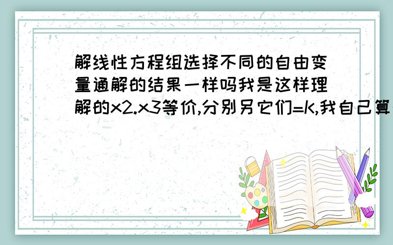 解线性方程组选择不同的自由变量通解的结果一样吗我是这样理解的x2.x3等价,分别另它们=K,我自己算的解的等式不一样,算了很多次想问老师我计算错了?还是说 X2=K,和X3=K它们算不来的结果就