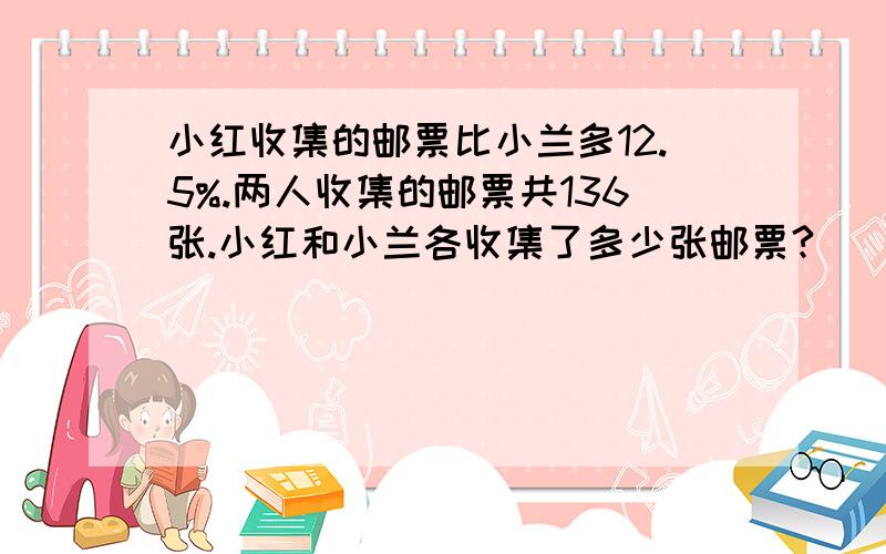 小红收集的邮票比小兰多12.5%.两人收集的邮票共136张.小红和小兰各收集了多少张邮票?