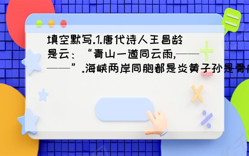 填空默写.1.唐代诗人王昌龄是云：“青山一道同云雨,————”.海峡两岸同胞都是炎黄子孙是骨肉手足.但愿历史的隔阂随着时光消逝.2.“————,————!都云作者痴,谁解其中味?”这首