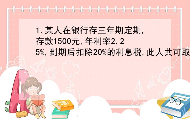 1.某人在银行存三年期定期,存款1500元,年利率2.25%,到期后扣除20%的利息税,此人共可取得多少元?2.某人用5000元存了三年教育储蓄,年利率2.7%,到期后,本息和是多少元?