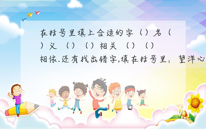 在括号里填上合适的字（）名（）义 （）（）相关 （）（）相依.还有找出错字,填在括号里：望洋心叹（）