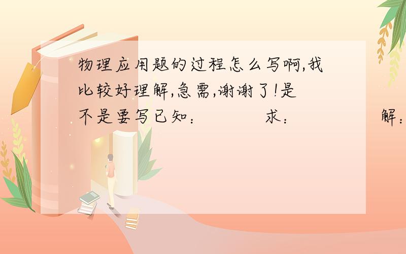 物理应用题的过程怎么写啊,我比较好理解,急需,谢谢了!是不是要写已知：          求：              解： 过程是不是这样,如果有例题参考的话,请好友们选择初二的题目来做!谢谢了