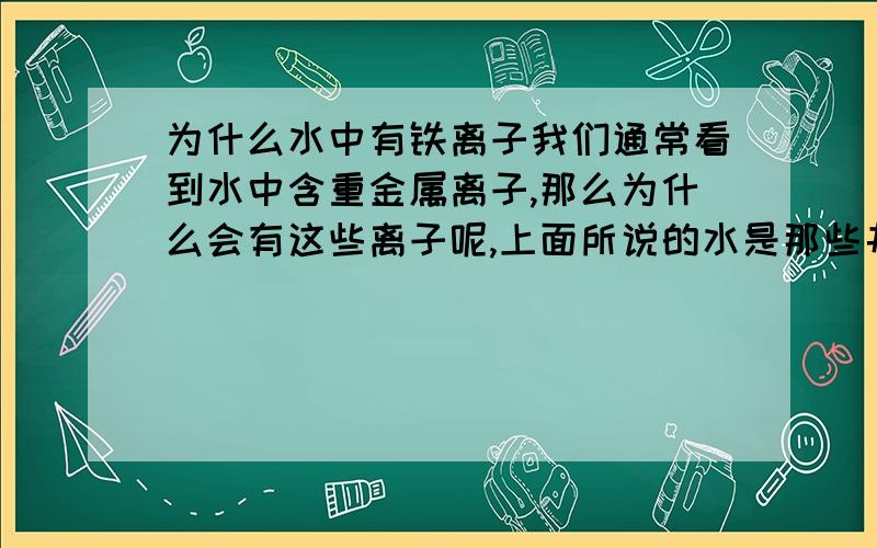 为什么水中有铁离子我们通常看到水中含重金属离子,那么为什么会有这些离子呢,上面所说的水是那些井水或地下水。