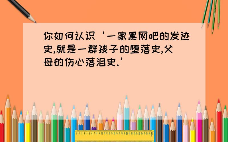 你如何认识‘一家黑网吧的发迹史,就是一群孩子的堕落史,父母的伤心落泪史.’