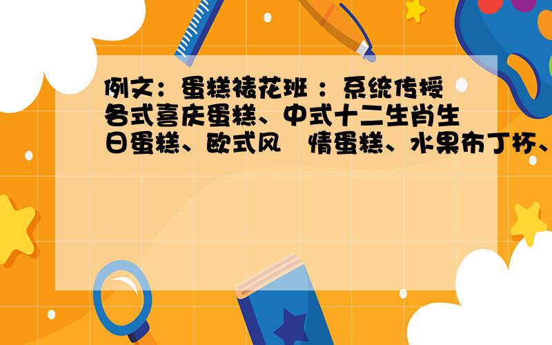 例文：蛋糕裱花班 ：系统传授各式喜庆蛋糕、中式十二生肖生日蛋糕、欧式风   情蛋糕、水果布丁杯、芝士蛋糕、各类巧克力幕斯蛋糕等   包括各式各样的花朵、仿真动物、卡通人物以及巧