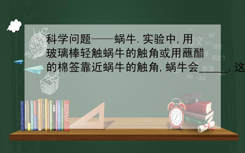 科学问题——蜗牛.实验中,用玻璃棒轻触蜗牛的触角或用蘸醋的棉签靠近蜗牛的触角,蜗牛会_____,这说明了生物能够对外界的_____作出反应这一特征.【只要回答横线里的即可...】