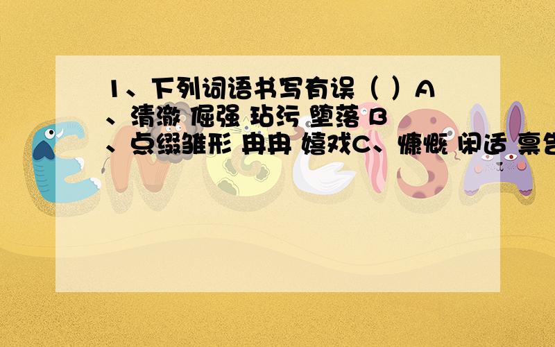 1、下列词语书写有误（ ）A、清澈 倔强 玷污 堕落 B、点缀雏形 冉冉 嬉戏C、慷慨 闲适 禀告 风韵 D、报酬蹂躏 懊恼 分辨2、下列词语中没有错别字的是（ ）A、浮想联翩 窃窃私语 毫不犹豫