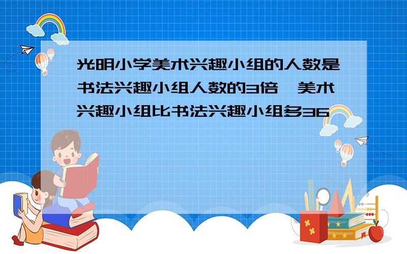 光明小学美术兴趣小组的人数是书法兴趣小组人数的3倍,美术兴趣小组比书法兴趣小组多36