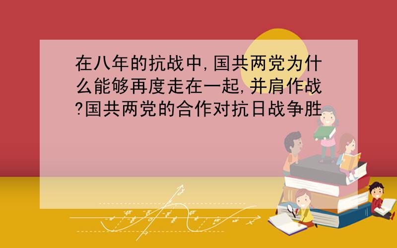 在八年的抗战中,国共两党为什么能够再度走在一起,并肩作战?国共两党的合作对抗日战争胜