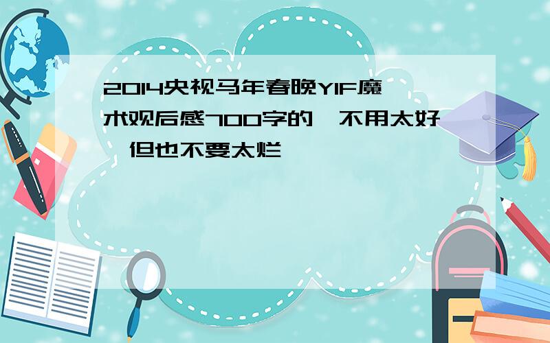 2014央视马年春晚YIF魔术观后感700字的,不用太好,但也不要太烂,