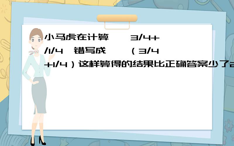 小马虎在计算□÷3/4+□÷/1/4,错写成□÷（3/4+1/4）这样算得的结果比正确答案少了26/5,想一想这道题的