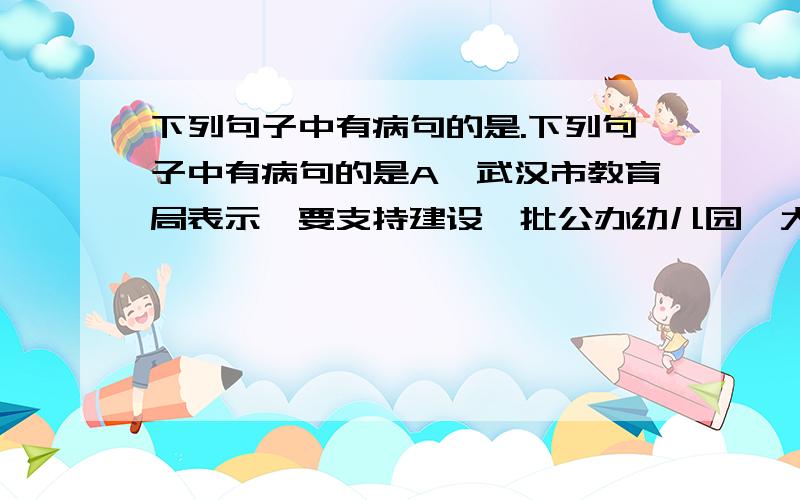 下列句子中有病句的是.下列句子中有病句的是A、武汉市教育局表示,要支持建设一批公办幼儿园,大力扶持和发展名办幼儿园.B、只有虚心听取别人的意见,认真该进缺点,我们才能不断进步.