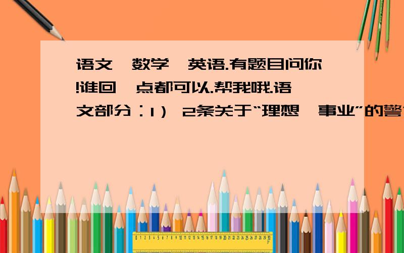 语文,数学,英语.有题目问你!谁回一点都可以.帮我哦.语文部分：1） 2条关于“理想、事业”的警句2） 3个关于“马”的俗语.3） 写出与“黄河”有关的俗语,谚语或成语.4） 写一条关于“珍爱