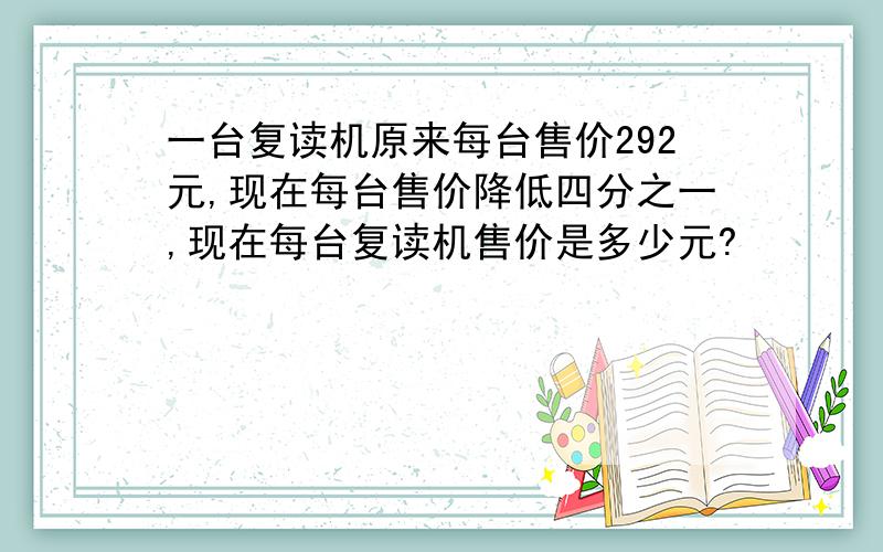 一台复读机原来每台售价292元,现在每台售价降低四分之一,现在每台复读机售价是多少元?