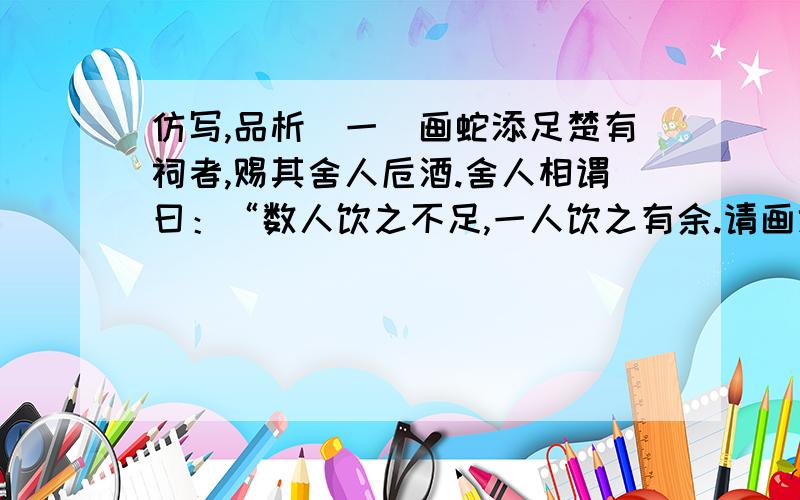 仿写,品析（一）画蛇添足楚有祠者,赐其舍人卮酒.舍人相谓曰：“数人饮之不足,一人饮之有余.请画地为蛇,先成者饮酒.”一人蛇先成,引酒且饮之,乃左手持卮,右手画蛇曰：“吾能为之足!”