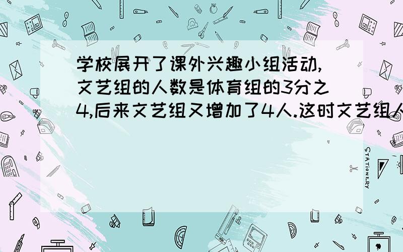 学校展开了课外兴趣小组活动,文艺组的人数是体育组的3分之4,后来文艺组又增加了4人.这时文艺组人数是体