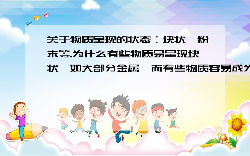 关于物质呈现的状态：块状、粉末等.为什么有些物质易呈现块状,如大部分金属,而有些物质容易成为粉末状.