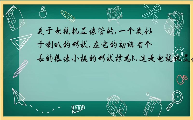 关于电视机显像管的,一个类似于喇叭的形状,在它的初端有个长的很像小棍的形状标为K,这是电视机显像管的简单结构原理图,K为阴极,可发射电子流.问下：从K上发出的电子流是如何被控制射