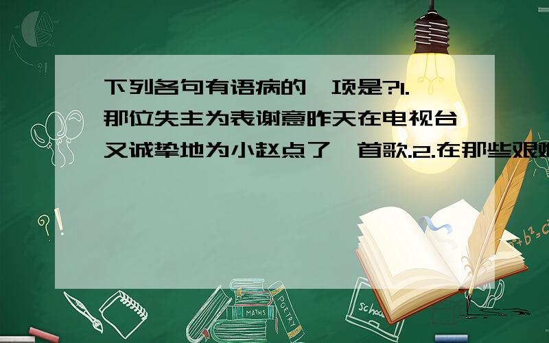 下列各句有语病的一项是?1.那位失主为表谢意昨天在电视台又诚挚地为小赵点了一首歌.2.在那些艰难的日子里,不管他的身体有多差,生活条件再不好,精神压力有多大,他都坚持创作.3.我们如果