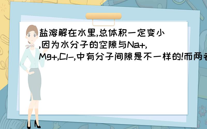 盐溶解在水里,总体积一定变小,因为水分子的空隙与Na+,Mg+,Cl-,中有分子间隙是不一样的!而两者质量之和是不变的! 取一定量的盐水,分成若干组,分别实验的方法求出密度,求出平均值总体积=总