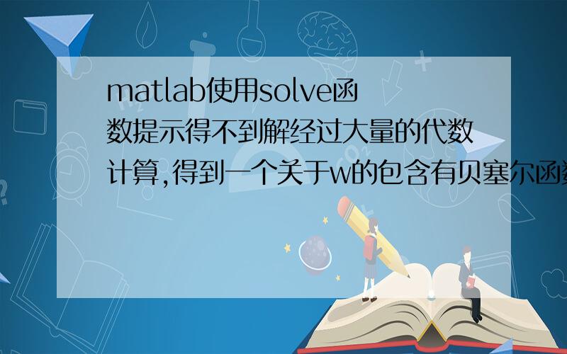 matlab使用solve函数提示得不到解经过大量的代数计算,得到一个关于w的包含有贝塞尔函数（贝塞尔函数中包含未知数）的式子H,令H=0,就可以得到w,因为H很复杂,列不下,所以我就截了其中一部分,