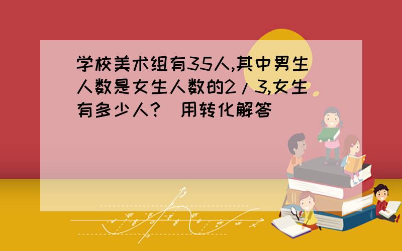 学校美术组有35人,其中男生人数是女生人数的2/3,女生有多少人?（用转化解答）