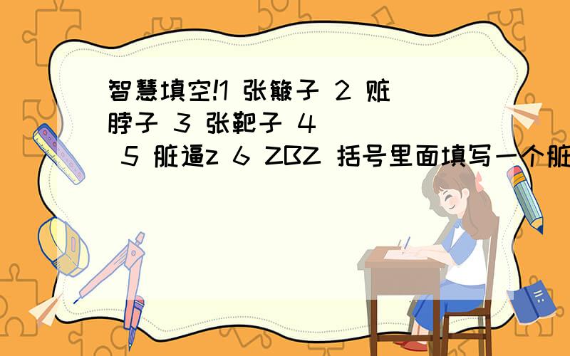 智慧填空!1 张簸子 2 赃脖子 3 张靶子 4 （ ） 5 脏逼z 6 ZBZ 括号里面填写一个脏人的明星…… 得分以第一个答对的人为准.哈哈