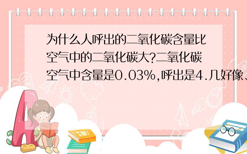 为什么人呼出的二氧化碳含量比空气中的二氧化碳大?二氧化碳空气中含量是0.03%,呼出是4.几好像、10分悬赏、请讲清楚一点,小弟感激不尽.