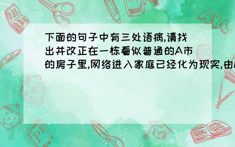 下面的句子中有三处语病,请找出并改正在一栋看似普通的A市的房子里,网络进入家庭已经化为现实,由M系统公司与一家建筑公司合作建造的这套有五间卧室的房屋,从外表上与其他房屋差不多.