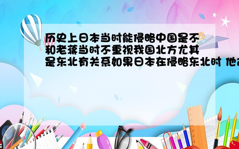 历史上日本当时能侵略中国是不和老蒋当时不重视我国北方尤其是东北有关系如果日本在侵略东北时 他命令张学良全力抵抗 东北就不会丢 而后来日本也就不能大举侵略中国