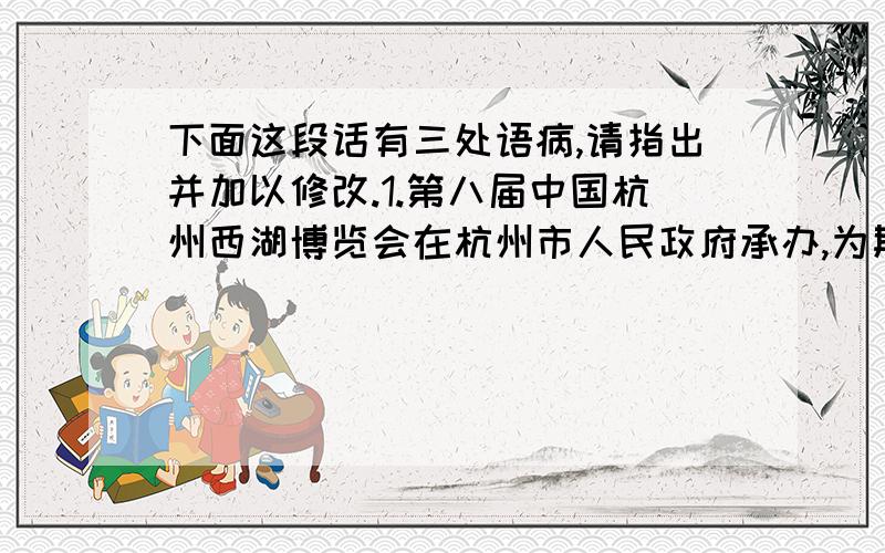 下面这段话有三处语病,请指出并加以修改.1.第八届中国杭州西湖博览会在杭州市人民政府承办,为期六个月.2.博览会着力展现杭州的人文特色和旅游特色,充分体现人文关怀,开展人与社会、城