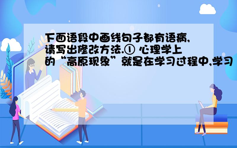 下面语段中画线句子都有语病,请写出修改方法.① 心理学上的“高原现象”就是在学习过程中,学习　成绩出现暂时停顿．②“高原现象”的形成原因,是由学习形式的单调、身心疲劳、学习