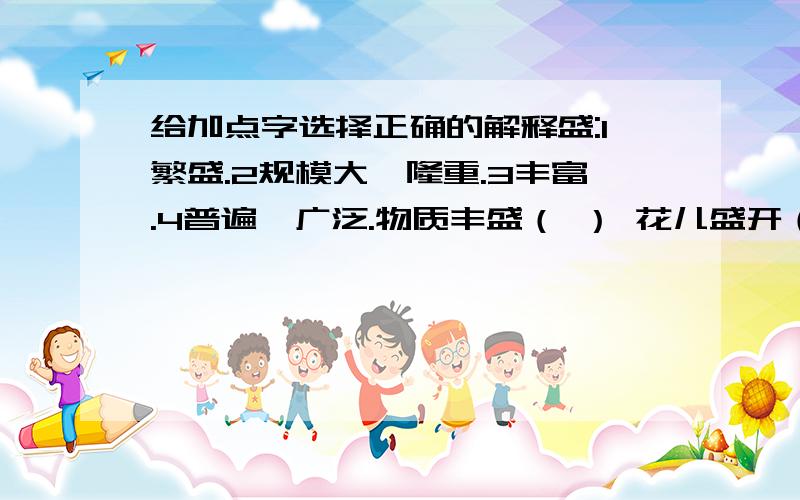 给加点字选择正确的解释盛:1繁盛.2规模大,隆重.3丰富.4普遍,广泛.物质丰盛（ ） 花儿盛开（ ） 歌舞盛行（ ）