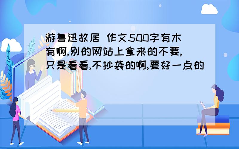 游鲁迅故居 作文500字有木有啊,别的网站上拿来的不要,只是看看,不抄袭的啊,要好一点的